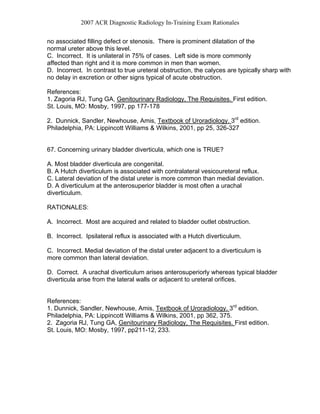 2007 ACR Diagnostic Radiology In-Training Exam Rationales
no associated filling defect or stenosis. There is prominent dilatation of the
normal ureter above this level.
C. Incorrect. It is unilateral in 75% of cases. Left side is more commonly
affected than right and it is more common in men than women.
D. Incorrect. In contrast to true ureteral obstruction, the calyces are typically sharp with
no delay in excretion or other signs typical of acute obstruction.
References:
1. Zagoria RJ, Tung GA, Genitourinary Radiology, The Requisites. First edition.
St. Louis, MO: Mosby, 1997, pp 177-178
2. Dunnick, Sandler, Newhouse, Amis, Textbook of Uroradiology. 3rd
edition.
Philadelphia, PA: Lippincott Williams & Wilkins, 2001, pp 25, 326-327
67. Concerning urinary bladder diverticula, which one is TRUE?
A. Most bladder diverticula are congenital.
B. A Hutch diverticulum is associated with contralateral vesicoureteral reflux.
C. Lateral deviation of the distal ureter is more common than medial deviation.
D. A diverticulum at the anterosuperior bladder is most often a urachal
diverticulum.
RATIONALES:
A. Incorrect. Most are acquired and related to bladder outlet obstruction.
B. Incorrect. Ipsilateral reflux is associated with a Hutch diverticulum.
C. Incorrect. Medial deviation of the distal ureter adjacent to a diverticulum is
more common than lateral deviation.
D. Correct. A urachal diverticulum arises anterosuperiorly whereas typical bladder
diverticula arise from the lateral walls or adjacent to ureteral orifices.
References:
1. Dunnick, Sandler, Newhouse, Amis, Textbook of Uroradiology. 3rd
edition.
Philadelphia, PA: Lippincott Williams & Wilkins, 2001, pp 362, 375.
2. Zagoria RJ, Tung GA, Genitourinary Radiology, The Requisites. First edition.
St. Louis, MO: Mosby, 1997, pp211-12, 233.
 