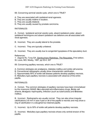 2007 ACR Diagnostic Radiology In-Training Exam Rationales
68. Concerning seminal vesicle cysts, which one is TRUE?
A. They are associated with ipsilateral renal agenesis.
B. They are usually midline in location.
C. They are usually bilateral.
D. They are usually caused by prostate carcinoma.
RATIONALES:
A. Correct. Ipsilateral seminal vesicle cysts, absent ipsilateral ureter, absent
ipsilateral hemitrigone and absent ipsilateral vas deferens are all associated with
renal agenesis.
B. Incorrect. They are usually lateral to the prostate.
C. Incorrect. They are typically unilateral.
D. Incorrect. They are usually due to congenital hypoplasia of the ejaculatory duct.
References:
1. Zagoria RJ, Tung GA, Genitourinary Radiology, The Requisites. First edition.
St. Louis, MO: Mosby, 1997, pp 53-4, 327
69. Concerning papillary necrosis, which one is TRUE?
A. Common etiologies are analgesics, diabetes mellitus and sickle cell anemia.
B. Conventional radiographs usually show characteristic calcification.
C. Approximately 90% of sickle cell disease patients develop papillary necrosis.
D. Medullary type papillary necrosis is associated with absence of the entire
papilla.
RATIONALES:
A. Correct. The common etiologies of papillary necrosis have been immortalized
by the mnemonic NSAID: Non-steroidal anti-inflammatory drugs, Sickle cell
anemia, Analgesic nephropathy, Infection (such as tuberculosis) and Diabetes
mellitus.
B. Incorrect. Radiographs are usually normal. They can also show irregular
calcifications 2-6 mm in size if part or all of the papilla is necrotic and may show a
ring of calcification in a sloughed but retained papilla.
C. Incorrect. Up to 50% of sickle cell patients develop papillary necrosis.
D. Incorrect. Medullary type papillary necrosis shows only central erosion of the
papilla.
 