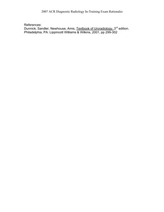 2007 ACR Diagnostic Radiology In-Training Exam Rationales
References:
Dunnick, Sandler, Newhouse, Amis, Textbook of Uroradiology. 3rd
edition.
Philadelphia, PA: Lippincott Williams & Wilkins, 2001, pp 299-302
 