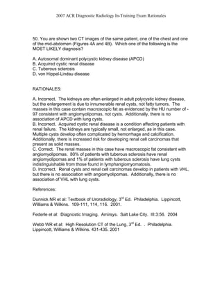 2007 ACR Diagnostic Radiology In-Training Exam Rationales
50. You are shown two CT images of the same patient, one of the chest and one
of the mid-abdomen (Figures 4A and 4B). Which one of the following is the
MOST LIKELY diagnosis?
A. Autosomal dominant polycystic kidney disease (APCD)
B. Acquired cystic renal disease
C. Tuberous sclerosis
D. von Hippel-Lindau disease
RATIONALES:
A. Incorrect. The kidneys are often enlarged in adult polycystic kidney disease,
but the enlargement is due to innumerable renal cysts, not fatty tumors. The
masses in this case contain macroscopic fat as evidenced by the HU number of -
97 consistent with angiomyolipomas, not cysts. Additionally, there is no
association of APCD with lung cysts.
B. Incorrect. Acquired cystic renal disease is a condition affecting patients with
renal failure. The kidneys are typically small, not enlarged, as in this case.
Multiple cysts develop often complicated by hemorrhage and calcification.
Additionally, there is increased risk for developing renal cell carcinomas that
present as solid masses.
C. Correct. The renal masses in this case have macroscopic fat consistent with
angiomyolipomas. 80% of patients with tuberous sclerosis have renal
angiomyolipomas and 1% of patients with tuberous sclerosis have lung cysts
indistinguishable from those found in lymphangiomyomatosis.
D. Incorrect. Renal cysts and renal cell carcinomas develop in patients with VHL,
but there is no association with angiomyolipomas. Additionally, there is no
association of VHL with lung cysts.
References:
Dunnick NR et al: Textbook of Uroradiology, 3rd
Ed. Philadelphia. Lippincott,
Williams & Wilkins. 109-111, 114, 116. 2001.
Federle et al: Diagnostic Imaging. Amirsys. Salt Lake City. III:3:56. 2004
Webb WR et al: High Resolution CT of the Lung, 3rd
Ed. . Philadelphia.
Lippincott, Williams & Wilkins. 431-435. 2001
 