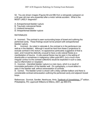 2007 ACR Diagnostic Radiology In-Training Exam Rationales
52. You are shown images (Figures 6A and 6B) from a retrograde cystogram on
a 48 year old man who presented after a motor vehicle accident. What is the
MOST LIKELY diagnosis?
A. Extraperitoneal bladder rupture
B. Traumatic colovesical fistula
C. Ureteral transection
D. Intraperitoneal bladder rupture
RATIONALES:
A. Incorrect. The contrast is seen surrounding loops of bowel and outlining the
peritoneal cavity. These findings would not be present with extraperitoneal
bladder rupture.
B. Incorrect. As noted in rationale A, the contrast is in the peritoneum (as
well as in the bladder). Although it would be hard from these 2 projections to
exclude contrast in the rectum, no appearance particularly suggestive of that is
seen, and it would be distinctly unusual to have a colo-vesical fistula as a
manifestation of trauma. A colo-vesical fistula may be seen in the setting of
diverticulitis or sometimes in malignancy (often post-XRT), but a much more
irregular contour to the contrast collections would be expected in such a case,
due to inflammation or neoplasm.
C. Incorrect. Interstitial bladder rupture is a rare injury, which is a result of
incomplete perforation of the bladder wall. On cystography, a mural defect is
seen in the bladder wall, without extravasation of contrast.
D. Correct. The bladder lumen is shown with a foley catheter balloon and there is
considerable contrast extravasation outlining the peritoneal cavity and adjacent bowel
loops.
References: Dunnick, Sandler, Newhouse, Amis, Textbook of Uroradiology. 3rd
edition.
Philadelphia, PA: Lippincott Williams & Wilkins, 2001, pp 469-472.
 