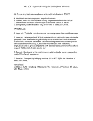 2007 ACR Diagnostic Radiology In-Training Exam Rationales
54. Concerning testicular neoplasms, which of the following is TRUE?
A. Most testicular tumors present as painful masses.
B. Isolated testicular microlithiasis usually progresses to testicular cancer.
C. Seminoma is the most common type of testicular cancer in adults.
D. Sonography is able to detect only about 60% of testicular tumors.
RATIONALES:
A. Incorrect. Testicular neoplasms most commonly present as a painless mass.
B. Incorrect. Although about 10% of patients with microlithiasis have a testicular
germ cell tumor detected sonographically at the time of their initial ultrasound
examination, and there have been case reports of patients who initially present
with isolated microlithiasis (i.e., testicular microlithiasis with no tumor),
longitudinal data on groups of patients with isolated testicular microlithiasis have
suggest that the risk, if real, is quite low.
C. Correct. Seminoma is the most common adult testicular tumors, accounting
for 40-50% of adult neoplasms.
D. Incorrect. Sonography is highly sensitve (95 to 100 %) for the detection of
testicular tumors.
References:
Middleton, Kurtz, Hertzberg. Ultrasound: The Requisites, 2nd
edition. St. Louis,
MO; Mosby, 2004.
 