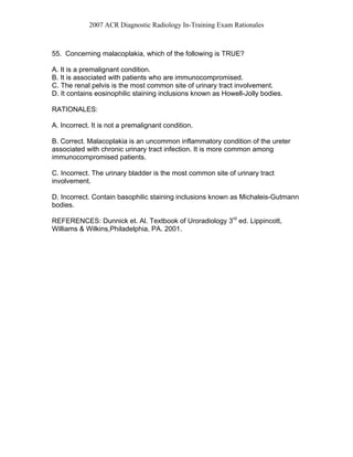 2007 ACR Diagnostic Radiology In-Training Exam Rationales
55. Concerning malacoplakia, which of the following is TRUE?
A. It is a premalignant condition.
B. It is associated with patients who are immunocompromised.
C. The renal pelvis is the most common site of urinary tract involvement.
D. It contains eosinophilic staining inclusions known as Howell-Jolly bodies.
RATIONALES:
A. Incorrect. It is not a premalignant condition.
B. Correct. Malacoplakia is an uncommon inflammatory condition of the ureter
associated with chronic urinary tract infection. It is more common among
immunocompromised patients.
C. Incorrect. The urinary bladder is the most common site of urinary tract
involvement.
D. Incorrect. Contain basophilic staining inclusions known as Michaleis-Gutmann
bodies.
REFERENCES: Dunnick et. Al. Textbook of Uroradiology 3rd
ed. Lippincott,
Williams & Wilkins,Philadelphia, PA. 2001.
 