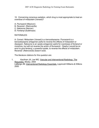 2007 ACR Diagnostic Radiology In-Training Exam Rationales
10. Concerning conscious sedation, which drug is most appropriate to treat an
overdose of midazolam (Versed)?
A. Flumazenil (Mazicon)
B. Reversid (RetroverZe)
C. Naloxone (Narcan)
D. Fentanyl (Sublimaze)
RATIONALES:
A. Correct. Midazolam (Versed) is a benzodiazepine. Flumazenil is a
benzodiazepine antagonist useful to reverse the effects of midazolam or
diazepam. Naloxone is an opiate antagonist useful for overdoses of fentanyl or
morphine, but will not reverse the action of flumazenil. Clearly it would be an
error to give fentanyl, a powerful opiate, to reverse the effects of midazolam.
Reversid (RetroverZe) doesn’t exist.
The literature citations for this question are:
1. Kaufman JA, Lee MG. Vascular and Interventional Radiology. The
Requisites. Mosby. 2004
LaBerge JM. Interventional Radiology Essentials. Lippincott Williams & Wilkins
2000
 
