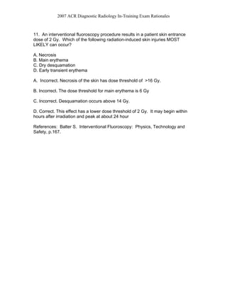 2007 ACR Diagnostic Radiology In-Training Exam Rationales
11. An interventional fluoroscopy procedure results in a patient skin entrance
dose of 2 Gy. Which of the following radiation-induced skin injuries MOST
LIKELY can occur?
A. Necrosis
B. Main erythema
C. Dry desquamation
D. Early transient erythema
A. Incorrect. Necrosis of the skin has dose threshold of >16 Gy.
B. Incorrect. The dose threshold for main erythema is 6 Gy
C. Incorrect. Desquamation occurs above 14 Gy.
D. Correct. This effect has a lower dose threshold of 2 Gy. It may begin within
hours after irradiation and peak at about 24 hour
References: Balter S. Interventional Fluoroscopy: Physics, Technology and
Safety, p.167.
 