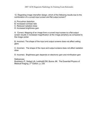 2007 ACR Diagnostic Radiology In-Training Exam Rationales
12. Regarding image intensifier design, which of the following results due to the
combination of a curved input screen and flat output screen?
A. Pincushion distortion
B. Increased contrast ratio
C. Reduced radiation dose
D. Increased brightness gain
A. Correct. Mapping of an image from a curved input screen to a flat output
screen results in increased magnification at the image periphery as compared to
the image center
B. Incorrect. The shape of the input and output screens does not affect veiling
glare
C. Incorrect. The shape of the input and output screens does not affect radiation
dose
D. Incorrect. Brightness gain depends on electronic gain and minification gain
References:
Bushberg JT, Seibert JA, Leidholdt EM, Boone JM. The Essential Physics of
Medical Imaging, 2nd
Edition, p. 235
 