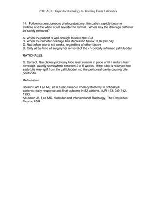 2007 ACR Diagnostic Radiology In-Training Exam Rationales
14. Following percutaneous cholecystostomy, the patient rapidly became
afebrile and the white count reverted to normal. When may the drainage catheter
be safely removed?
A. When the patient is well enough to leave the ICU
B. When the catheter drainage has decreased below 10 ml per day
C. Not before two to six weeks, regardless of other factors
D. Only at the time of surgery for removal of the chronically inflamed gall bladder
RATIONALES:
C. Correct. The cholecystostomy tube must remain in place until a mature tract
develops, usually somewhere between 2 to 6 weeks. If the tube is removed too
early bile may spill from the gall bladder into the peritoneal cavity causing bile
peritonitis.
References:
Boland GW, Lee MJ, et al. Percutaneous cholecystostomy in critically ill
patients: early response and final outcome in 82 patients. AJR 163: 339-342,
1993.
Kaufman JA, Lee MG. Vascular and Interventional Radiology, The Requisites.
Mosby. 2004
 
