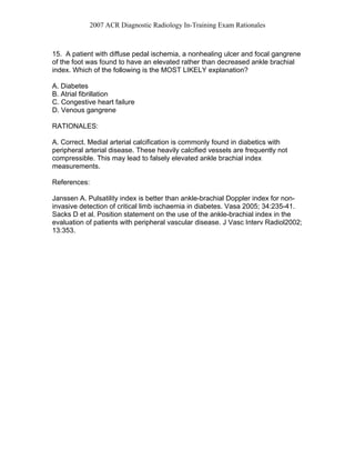 2007 ACR Diagnostic Radiology In-Training Exam Rationales
15. A patient with diffuse pedal ischemia, a nonhealing ulcer and focal gangrene
of the foot was found to have an elevated rather than decreased ankle brachial
index. Which of the following is the MOST LIKELY explanation?
A. Diabetes
B. Atrial fibrillation
C. Congestive heart failure
D. Venous gangrene
RATIONALES:
A. Correct. Medial arterial calcification is commonly found in diabetics with
peripheral arterial disease. These heavily calcified vessels are frequently not
compressible. This may lead to falsely elevated ankle brachial index
measurements.
References:
Janssen A. Pulsatility index is better than ankle-brachial Doppler index for non-
invasive detection of critical limb ischaemia in diabetes. Vasa 2005; 34:235-41.
Sacks D et al. Position statement on the use of the ankle-brachial index in the
evaluation of patients with peripheral vascular disease. J Vasc Interv Radiol2002;
13:353.
 