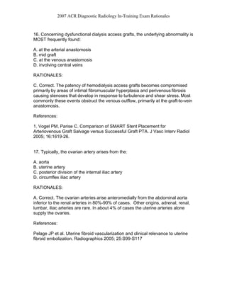 2007 ACR Diagnostic Radiology In-Training Exam Rationales
16. Concerning dysfunctional dialysis access grafts, the underlying abnormality is
MOST frequently found:
A. at the arterial anastomosis
B. mid graft
C. at the venous anastomosis
D. involving central veins
RATIONALES:
C. Correct. The patency of hemodialysis access grafts becomes compromised
primarily by areas of intimal fibromuscular hyperplasia and perivenous fibrosis
causing stenoses that develop in response to turbulence and shear stress. Most
commonly these events obstruct the venous outflow, primarily at the graft-to-vein
anastomosis.
References:
1. Vogel PM, Parise C. Comparison of SMART Stent Placement for
Arteriovenous Graft Salvage versus Successful Graft PTA. J Vasc Interv Radiol
2005; 16:1619-26.
17. Typically, the ovarian artery arises from the:
A. aorta
B. uterine artery
C. posterior division of the internal iliac artery
D. circumflex iliac artery
RATIONALES:
A. Correct. The ovarian arteries arise anteromedially from the abdominal aorta
inferior to the renal arteries in 80%-90% of cases. Other origins, adrenal, renal,
lumbar, iliac arteries are rare. In about 4% of cases the uterine arteries alone
supply the ovaries.
References:
Pelage JP et al. Uterine fibroid vascularization and clinical relevance to uterine
fibroid embolization. Radiographics 2005; 25:S99-S117
 