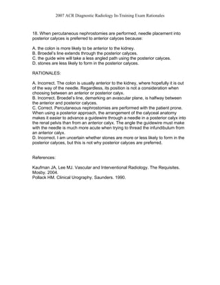 2007 ACR Diagnostic Radiology In-Training Exam Rationales
18. When percutaneous nephrostomies are performed, needle placement into
posterior calyces is preferred to anterior calyces because:
A. the colon is more likely to be anterior to the kidney.
B. Broedel’s line extends through the posterior calyces.
C. the guide wire will take a less angled path using the posterior calyces.
D. stones are less likely to form in the posterior calyces.
RATIONALES:
A. Incorrect. The colon is usually anterior to the kidney, where hopefully it is out
of the way of the needle. Regardless, its position is not a consideration when
choosing between an anterior or posterior calyx.
B. Incorrect. Broedel’s line, demarking an avascular plane, is halfway between
the anterior and posterior calyces.
C. Correct. Percutaneous nephrostomies are performed with the patient prone.
When using a posterior approach, the arrangement of the calyceal anatomy
makes it easier to advance a guidewire through a needle in a posterior calyx into
the renal pelvis than from an anterior calyx. The angle the guidewire must make
with the needle is much more acute when trying to thread the infundibulum from
an anterior calyx.
D. Incorrect. I am uncertain whether stones are more or less likely to form in the
posterior calyces, but this is not why posterior calyces are preferred.
References:
Kaufman JA, Lee MJ. Vascular and Interventional Radiology. The Requisites.
Mosby. 2004.
Pollack HM. Clinical Urography. Saunders. 1990.
 
