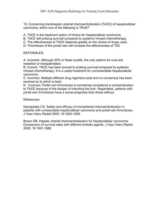 2007 ACR Diagnostic Radiology In-Training Exam Rationales
19. Concerning transhepatic arterial chemoembolization (TACE) of hepatocellular
carcinoma, which one of the following is TRUE?
A. TACE is the treatment option of choice for hepatocellular carcinoma.
B. TACE will prolong survival compared to systemic infused chemotherapy.
C. The effectiveness of TACE depends greatly on the choice of drugs used.
D. Thrombosis of the portal vein will increase the effectiveness of TAC
RATIONALES:
A. Incorrect. Although 20% or fewer qualify, the only options for cure are
resection or transplantation.
B. Correct. TACE has been proved to prolong survival compared to systemic
infused chemotherapy. It is a useful treatment for unnresectable hepatocellular
carcinoma.
C. Incorrect. Multiple different drug regimens exist and no consensus has been
reached as to which is best.
D. Incorrect. Portal vein thrombosis is sometimes considered a contraindication
to TACE because of the danger of infarcting the liver. Regardless, patients with
portal vein thrombosis have a worse prognosis than those without.
References:
Georgiades CS. Safety and efficacy of transarterial chemoembolization in
patients with unresectable hepatocellular carcinoma and portal vein thrombosis.
J Vasc Interv Radiol 2005; 16:1653-1659.
Brown DB. Hepatic arterial chemoembolization for hepatocellular carcinoma:
Comparison of survival rates with different embolic agents. J Vasc Interv Radiol
2005; 16:1661-1666
 