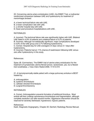 2007 ACR Diagnostic Radiology In-Training Exam Rationales
20. Concerning uterine artery embolization (UAE), the EMMY Trial, a multicenter
randomized comparison between UAE and hysterectomy for treatment of
menorrhagia showed:
A. a lower technical failure rate with UAE.
B. a lower complication rate with UAE.
C. a shorter hospital stay with UAE.
D. fewer post procedure hospitalizations with UAE.
RATIONALES:
A. Incorrect. The technical failure rate was significantly higher with UAE. Bilateral
UAE failed in 4.9% of patients and unilateral failure in 6.2% of patients.
B. Incorrect. Although not statistically significant, major complications developed
in 4.9% of the UAE group and 2.7% following hysterectomy.
C. Correct. Hospital stay for UAE averaged 2.5 days versus 5.1 days after
hysterectomy.
D. Incorrect. Patients had an 11% chance of readmission following UAE versus
zero after hysterectomy in this study.
References:
Spies JB. Commentary. The EMMY trial of uterine artery embolization for the
treatment of symptomatic uterine fibroid tumors: randomized, yes, but a flawed
trial nonetheless. J Vasc Interv Radiol 2006; 17:413-415
21. A hemodynamically stable patient with a large pulmonary embolus is BEST
treated by:
A. anticoagulation
B. systemic thrombolysis
C. catheter directed thrombolysis
D. surgical thrombectomy
RATIONALES:
A. Correct. Anticoagulation prevents formation of additional thrombus. Most
emboli will then undergo spontaneous thrombolysis and fragmentation, although
complete resolution can take several months. Aggressive intervention should be
reserved for severely distressed, hypotensive, hypoxic patients.
References:
Kadir, Diagnostic Angiography, Chapter 20. Danhert, Radiology Review Manual.
 