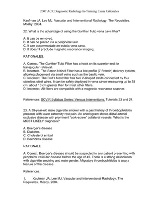 2007 ACR Diagnostic Radiology In-Training Exam Rationales
Kaufman JA, Lee MJ. Vascular and Interventional Radiology. The Requisites.
Mosby. 2004.
22. What is the advantage of using the Gunther Tulip vena cava filter?
A. It can be removed.
B. It can be placed via a peripheral vein.
C. It can accommodate an ectatic vena cava.
D. It doesn’t preclude magnetic resonance imaging.
RATIONALES:
A. Correct. The Gunther Tulip Filter has a hook on its superior end for
transjugular retrieval.
B. Incorrect. The Simon-Nitinol Filter has a low profile (7 French) delivery system,
allowing placement via small veins such as the basilic vein.
C. Incorrect. The Bird’s Nest filter has two V-shaped struts connected by four
stainless steel wires. It can be safely deployed in vena cavae measuring up to 38
cm, about 10 cm greater than for most other filters.
D. Incorrect. All filters are compatible with a magnetic resonance scanner.
References: SCVIR Syllabus Series: Venous Interventions. Tutorials 23 and 24.
23. A 39-year-old male cigarette smoker with a past history of thrombophlebitis
presents with lower extremity rest pain. An arteriogram shows distal arterial
occlusive disease with prominent “cork-screw” collateral vessels. What is the
MOST LIKELY diagnosis?
A. Buerger’s disease
B. Diabetes
C. Cholesterol emboli
D. Bechcet’s disease
RATIONALE
A. Correct. Buerger’s disease should be suspected in any patient presenting with
peripheral vascular disease before the age of 45. There is a strong association
with cigarette smoking and male gender. Migratory thrombophlebitis is also a
feature of the disease.
References:
1. Kaufman JA, Lee MJ. Vascular and Interventional Radiology. The
Requisites. Mosby. 2004.
 