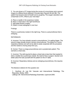2007 ACR Diagnostic Radiology In-Training Exam Rationales
3. You are shown a CT image during the course of a lung biopsy and a second
image at a different level obtained 5 minutes later (Figures 3A and 3B). The
patient has become short of breath and is coughing. The oxygen saturation with
a facemask is 97%. What is your next step?
A. Place a needle in the suspicious nodule.
B. Place a chest tube in the right hemithorax
C. Stat page thoracic surgery
D. Obtain a chest radiograph in one hour
Findings:
There is a pulmonary nodule in the right lung. There is a pneumothorax that is
enlarging.
RATIONALES:
A. Incorrect. You have already caused a pneumothorax. It is getting bigger. The
second image actually shows a tension pneumothorax. The patient is in some
respiratory distress and will not be able to easily cooperate with the procedure
and the nodule is moving away from you.
B. Correct. There is a large pneumothorax and a symptomatic patient. This
warrants a chest tube.
C. Incorrect. The skill required to place a chest tube is less than that needed to
stick a needle into a pulmonary nodule. No need to find a surgeon. Quicker and
better place the tube yourself with the patient on the CT table.
D. Incorrect. Respiratory distress and an enlarging pneumothorax, this requires
therapy.
The literature citations for this question are:
1. Kaufman JA, Lee MJ. Vascular and Interventional Radiology. The
Requisites. Mosby. 2004.
LaBerge JM. Interventional Radiology Essentials. Lippincott 2000.
 