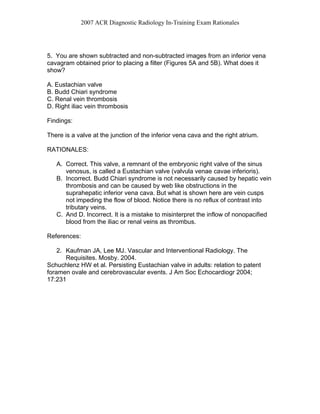 2007 ACR Diagnostic Radiology In-Training Exam Rationales
5. You are shown subtracted and non-subtracted images from an inferior vena
cavagram obtained prior to placing a filter (Figures 5A and 5B). What does it
show?
A. Eustachian valve
B. Budd Chiari syndrome
C. Renal vein thrombosis
D. Right iliac vein thrombosis
Findings:
There is a valve at the junction of the inferior vena cava and the right atrium.
RATIONALES:
A. Correct. This valve, a remnant of the embryonic right valve of the sinus
venosus, is called a Eustachian valve (valvula venae cavae inferioris).
B. Incorrect. Budd Chiari syndrome is not necessarily caused by hepatic vein
thrombosis and can be caused by web like obstructions in the
suprahepatic inferior vena cava. But what is shown here are vein cusps
not impeding the flow of blood. Notice there is no reflux of contrast into
tributary veins.
C. And D. Incorrect. It is a mistake to misinterpret the inflow of nonopacified
blood from the iliac or renal veins as thrombus.
References:
2. Kaufman JA, Lee MJ. Vascular and Interventional Radiology. The
Requisites. Mosby. 2004.
Schuchlenz HW et al. Persisting Eustachian valve in adults: relation to patent
foramen ovale and cerebrovascular events. J Am Soc Echocardiogr 2004;
17:231
 
