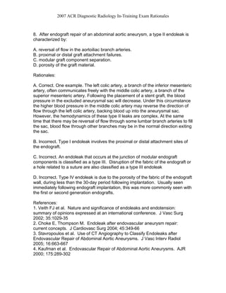 2007 ACR Diagnostic Radiology In-Training Exam Rationales
8. After endograft repair of an abdominal aortic aneurysm, a type II endoleak is
characterized by:
A. reversal of flow in the aortoiliac branch arteries.
B. proximal or distal graft attachment failures.
C. modular graft component separation.
D. porosity of the graft material.
Rationales:
A. Correct. One example. The left colic artery, a branch of the inferior mesenteric
artery, often communicates freely with the middle colic artery, a branch of the
superior mesenteric artery. Following the placement of a stent graft, the blood
pressure in the excluded aneurysmal sac will decrease. Under this circumstance
the higher blood pressure in the middle colic artery may reverse the direction of
flow through the left colic artery, backing blood up into the aneurysmal sac.
However, the hemodynamics of these type II leaks are complex. At the same
time that there may be reversal of flow through some lumbar branch arteries to fill
the sac, blood flow through other branches may be in the normal direction exiting
the sac.
B. Incorrect. Type I endoleak involves the proximal or distal attachment sites of
the endograft.
C. Incorrect. An endoleak that occurs at the junction of modular endograft
components is classified as a type III. Disruption of the fabric of the endograft or
a hole related to a suture are also classified as a type III endoleak
D. Incorrect. Type IV endoleak is due to the porosity of the fabric of the endograft
wall, during less than the 30-day period following implantation. Usually seen
immediately following endograft implantation, this was more commonly seen with
the first or second generation endografts.
References:
1. Veith FJ et al. Nature and significance of endoleaks and endotension:
summary of opinions expressed at an international conference. J Vasc Surg
2002; 35:1029-35
2. Choke E, Thompson M. Endoleak after endovascular aneurysm repair:
current concepts. J Cardiovasc Surg 2004; 45:349-66
3. Stavropoulos et al. Use of CT Angiography to Classify Endoleaks after
Endovascular Repair of Abdominal Aortic Aneurysms. J Vasc Interv Radiol
2005; 16:663-667
4. Kaufman et al. Endovascular Repair of Abdominal Aortic Aneurysms. AJR
2000; 175:289-302
 