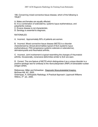 2007 ACR Diagnostic Radiology In-Training Exam Rationales
188. Concerning mixed connective tissue disease, which of the following is
TRUE?
A. Males and females are equally affected.
B. It is a combination of scleroderma, systemic lupus erythematosus, and
polyarteritis nodosa.
C. Erosive disease is not characteristic.
D. Serology is essential to diagnosis.
RATIONALES:
A. Incorrect. Approximately 80% of patients are woman.
B. Incorrect. Mixed connective tissue disease (MCTD) is a disorder
characterized by clinical abnormalities typical of SLE (systemic lupus
erythematosus), PSS (progressive systemic sclerosis or scleroderma),
dermatomyositis and rheumatoid arthritis.
C. Incorrect. Joint involvement is typical resembling the changes of rheumatoid
arthritis. Occasionally, nonerosive deformities similar to SLE are seen.
D. Correct. The one feature of MCTD which distinguishes it as a unique disorder is a
positive serologic test for antibody to the ribonucleoprotein (RNP) of extractable nuclear
antigen (ENA).
References: Miller and Schweitzer. Diagnostic Musculoskeletal Imaging.
McGraw-Hill, NY, 2005.
Greenspan, A. Orthopedic Radiology: A Practical Approach. Lippincott Williams
Wilkins, 3rd
. ed., 2000.
 