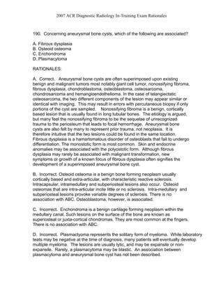 2007 ACR Diagnostic Radiology In-Training Exam Rationales
190. Concerning aneurysmal bone cysts, which of the following are associated?
A. Fibrous dysplasia
B. Osteoid osteoma
C. Enchondroma
D. Plasmacytoma
RATIONALES:
A. Correct. Aneurysmal bone cysts are often superimposed upon existing
benign and malignant tumors most notably giant cell tumor, nonossifying fibroma,
fibrous dysplasia, chondroblastoma, osteoblastoma, osteosarcoma,
chondrosarcoma and hemangioendothelioma. In the case of telangiectatic
osteosarcoma, the two different components of the lesion may appear similar or
identical with imaging. This may result in errors with percutaneous biopsy if only
portions of the cyst are sampled. Nonossifying fibroma is a benign, cortically
based lesion that is usually found in long tubular bones. The etiology is argued,
but many feel the nonossifying fibroma to be the sequelae of unrecognized
trauma to the periosteum that leads to focal hemorrhage. Aneurysmal bone
cysts are also felt by many to represent prior trauma, not neoplasia. It is
therefore intuitive that the two lesions could be found in the same location.
Fibrous dysplasia is a hamartomatous disorder of osteoblasts that fail to undergo
differentiation. The monostotic form is most common. Skin and endocrine
anomalies may be associated with the polyostotic form. Although fibrous
dysplasia may rarely be associated with malignant transformation, new
symptoms or growth of a known focus of fibrous dysplasia often signifies the
development of a superimposed aneurysmal bone cyst.
B. Incorrect. Osteoid osteoma is a benign bone forming neoplasm usually
cortically based and extra-articular, with characteristic reactive sclerosis.
Intracapsular, intramedullary and subperiosteal lesions also occur. Osteoid
osteomas that are intra-articular incite little or no sclerosis. Intra-medullary and
subperiosteal lesions provoke variable degrees of sclerosis. There is no
association with ABC. Osteoblastoma, however, is associated.
C. Incorrect. Enchondroma is a benign cartilage forming neoplasm within the
medullary canal. Such lesions on the surface of the bone are known as
superiosteal or juxta-cortical chondromas. They are most common at the fingers.
There is no association with ABC.
D. Incorrect. Plasmactyoma represents the solitary form of myeloma. While laboratory
teats may be negative at the time of diagnosis, many patients will eventually develop
multiple myeloma. The lesions are usually lytic, and may be expansile or non-
expansile. Rarely, a plasmacytoma may be blastic. An association between
plasmacytoma and aneurysmal bone cyst has not been described.
 