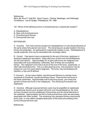 2007 ACR Diagnostic Radiology In-Training Exam Rationales
References:
Mirra JM, Picci P, Gold RH. Bone Tumors: Clinical, Radiologic, and Pathologic
Correlations. Lea & Febiger, Philadelphia, PA, 1989
191. Which of the following tumors is characterized by a subarticular location?
A. Osteoblastoma
B. Clear cell chondrosarcoma
C. Chondromyxoid fibroma
D. Aneurysmal bone cyst
RATIONALES:
A. Incorrect. The most common location for osteoblastoma is in the dorsal elements of
the spine where forty percent are found. The remaining are usually located in the long
bones and phalanges. An epiphyseal or subarticular location is rare. Osteoblastoma is
usually expansile, and may be associated with neurologic deficit.
B. Correct. Few lesions have a propensity for the end of the bone, epiphysis or
apophysis (epiphysis equivalent). Giant cell tumor of bone and chondroblastoma
are oth such lesions. Approximately 5% of giant cell tumors are malignant and
associated with lung metastases. Otherwise, both of these are considered
benign. The malignant tumor that is found at the end of the bone, subarticular, is
clear cell chondrosarcoma. This is a slow growing tumor, and symptoms may be
present for over five years before diagnosis. The tumor may be lobulated and
calcified, or lytic and ill defined.
C. Incorrect. As the name implies, chondromyxoid fibroma is a benign tumor
composed of chondroid, myxoid and fibrous tissue. Three-fourths are found in
the lower extremities. Approximately half involve long bones, and ninety-five
percent of those are found in the metaphysis. The remaining five percent are
diaphyseal.
D. Incorrect. Although aneurysmal bone cysts may be engrafted on epiphyseal
or subarticular lesions such as giant cell tumor and chondroblastoma, the most
common locations are the metaphysis of long bones and the dorsal elements of
the vertebrae. Approximately one third of aneurysmal bone cysts are secondary,
associated with other entities. The remaining may represent primary aneurysmal
bone cysts, or may reflect complete destruction of the entire pre-existing tumor
by the aneurysmal bone cyst.
References:
 