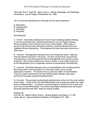 2007 ACR Diagnostic Radiology In-Training Exam Rationales
Mirra JM, Picci P, Gold RH. Bone Tumors: Clinical, Radiologic, and Pathologic
Correlations. Lea & Febiger, Philadelphia, PA, 1989
192. Concerning osteosarcoma, what type has the worst prognosis?
A. Secondary
B. Telangiectatic
C. Periosteal
D. Parosteal
RATIONALES:
A. Correct. Secondary osteosarcoma may be seen following radiation therapy,
or may be associated with underlying bone lesions such as Paget's disease,
fibrous dysplasia, bone infarction and chronic osteomyelitis. Other types of
sarcoma may also be seen with these conditions, including fibrosarcoma and
malignant fibrous histiocytoma. The prognosis for these secondary sarcomas is
often grave.
B. Incorrect. Telangiectatic osteosarcoma is an entirely lytic lesion, reflecting
minimal osteoid production in the tumor. Far less common than conventional
osteosarcoma, it was previously felt that the telangiectatic form carried a worse
prognosis. More recent studies have shown a similar or even better prognosis,
as the telangiectatic form is especially sensitive to preoperative chemotherapy.
C. Incorrect. Periosteal osteosarcoma is a chondroblastic form of osteosarcoma
that arises either in the periosteum or in the outer cortex, and is usually
diaphyseal in location. The lesions show a sunburst pattern of mineralization.
They are usually considered to be intermediate grade, between high grade
central and low grade parosteal osteosarcomas.
D. Incorrect. The parosteal (juxtacortical) osteosarcoma is found on the outer surface
of the cortex. These tumors are well differentiated, with a prognosis better than other
forms of osteosarcoma. A long-tern survival of eighty to ninety percent is seen if the
tumor has not de-differentiated. Two thirds of parosteal osteosarcomas are located
along the distal femoral shaft. Most are heavily ossified.
References:
Unni KK, ed. Dahlin's Bone Tumors: General Aspects and Data on 11, 087
cases, 5th ed. Lippincott-Raven Publishers, Philadelphia, PA, 1996
 