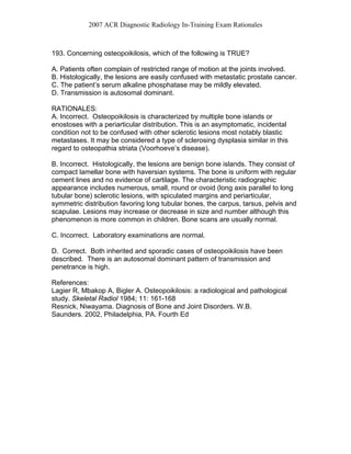2007 ACR Diagnostic Radiology In-Training Exam Rationales
193. Concerning osteopoikilosis, which of the following is TRUE?
A. Patients often complain of restricted range of motion at the joints involved.
B. Histologically, the lesions are easily confused with metastatic prostate cancer.
C. The patient’s serum alkaline phosphatase may be mildly elevated.
D. Transmission is autosomal dominant.
RATIONALES:
A. Incorrect. Osteopoikilosis is characterized by multiple bone islands or
enostoses with a periarticular distribution. This is an asymptomatic, incidental
condition not to be confused with other sclerotic lesions most notably blastic
metastases. It may be considered a type of sclerosing dysplasia similar in this
regard to osteopathia striata (Voorhoeve’s disease).
B. Incorrect. Histologically, the lesions are benign bone islands. They consist of
compact lamellar bone with haversian systems. The bone is uniform with regular
cement lines and no evidence of cartilage. The characteristic radiographic
appearance includes numerous, small, round or ovoid (long axis parallel to long
tubular bone) sclerotic lesions, with spiculated margins and periarticular,
symmetric distribution favoring long tubular bones, the carpus, tarsus, pelvis and
scapulae. Lesions may increase or decrease in size and number although this
phenomenon is more common in children. Bone scans are usually normal.
C. Incorrect. Laboratory examinations are normal.
D. Correct. Both inherited and sporadic cases of osteopoikilosis have been
described. There is an autosomal dominant pattern of transmission and
penetrance is high.
References:
Lagier R, Mbakop A, Bigler A. Osteopoikilosis: a radiological and pathological
study. Skeletal Radiol 1984; 11: 161-168
Resnick, Niwayama. Diagnosis of Bone and Joint Disorders. W.B.
Saunders. 2002, Philadelphia, PA. Fourth Ed
 