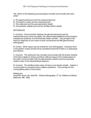 2007 ACR Diagnostic Radiology In-Training Exam Rationales
194. Which of the following synovial spaces normally communicate with each
other?
A. The glenohumeral joint and the subacromial bursa
B. The pisiform recess and the radiocarpal joint
C. The ankle joint and the peroneal tendon sheath
D. The posterior subtalar joint and the Achilles tendon sheath
RATIONALES:
A. Incorrect. Communication between the glenohumeral joint and the
subacromial bursa (more accurately, the subacromial/subdeltoid bursal complex)
indicates the presence of a full thickness rotator cuff tear. This principal is the
basis for diagnosis of such tears on both conventional and MR glenohumeral
arthrography.
B. Correct. Either space may be entered for wrist arthrography. Excessive fluid
in the pisiform recess should not be considered abnormal if there is a radiocarpal
joint effusion.
C. Incorrect. The ankle joint may normally communicate with the tendon sheaths
of the flexor digitorum longus and flexor hallucis longus at the medial aspect of
the ankle. Communication with the lateral tendon sheath (common peroneal)
implies a tear of the calcaneofibular ligament.
D. Incorrect. The Achilles tendon does not have a true tendon sheath. Instead, it
is surrounded by connective tissue called a paratenon. This provides for the
normal gliding action of the tendon.
References:
Arndt RD, Horns JW, Gold RH. Clinical Arthrography. 2nd
ed. Williams & Wilkins,
Baltimore, MD. 1985.
 