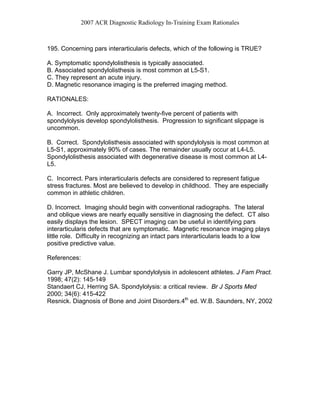 2007 ACR Diagnostic Radiology In-Training Exam Rationales
195. Concerning pars interarticularis defects, which of the following is TRUE?
A. Symptomatic spondylolisthesis is typically associated.
B. Associated spondylolisthesis is most common at L5-S1.
C. They represent an acute injury.
D. Magnetic resonance imaging is the preferred imaging method.
RATIONALES:
A. Incorrect. Only approximately twenty-five percent of patients with
spondylolysis develop spondylolisthesis. Progression to significant slippage is
uncommon.
B. Correct. Spondylolisthesis associated with spondylolysis is most common at
L5-S1, approximately 90% of cases. The remainder usually occur at L4-L5.
Spondylolisthesis associated with degenerative disease is most common at L4-
L5.
C. Incorrect. Pars interarticularis defects are considered to represent fatigue
stress fractures. Most are believed to develop in childhood. They are especially
common in athletic children.
D. Incorrect. Imaging should begin with conventional radiographs. The lateral
and oblique views are nearly equally sensitive in diagnosing the defect. CT also
easily displays the lesion. SPECT imaging can be useful in identifying pars
interarticularis defects that are symptomatic. Magnetic resonance imaging plays
little role. Difficulty in recognizing an intact pars interarticularis leads to a low
positive predictive value.
References:
Garry JP, McShane J. Lumbar spondylolysis in adolescent athletes. J Fam Pract.
1998; 47(2): 145-149
Standaert CJ, Herring SA. Spondylolysis: a critical review. Br J Sports Med
2000; 34(6): 415-422
Resnick. Diagnosis of Bone and Joint Disorders.4th
ed. W.B. Saunders, NY, 2002
 
