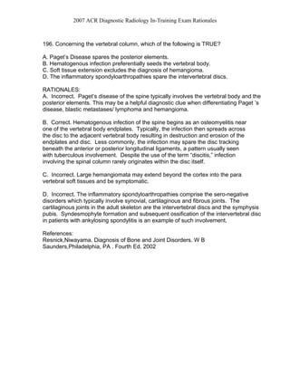 2007 ACR Diagnostic Radiology In-Training Exam Rationales
196. Concerning the vertebral column, which of the following is TRUE?
A. Paget’s Disease spares the posterior elements.
B. Hematogenous infection preferentially seeds the vertebral body.
C. Soft tissue extension excludes the diagnosis of hemangioma.
D. The inflammatory spondyloarthropathies spare the intervertebral discs.
RATIONALES:
A. Incorrect. Paget‘s disease of the spine typically involves the vertebral body and the
posterior elements. This may be a helpful diagnostic clue when differentiating Paget ’s
disease, blastic metastases/ lymphoma and hemangioma.
B. Correct. Hematogenous infection of the spine begins as an osteomyelitis near
one of the vertebral body endplates. Typically, the infection then spreads across
the disc to the adjacent vertebral body resulting in destruction and erosion of the
endplates and disc. Less commonly, the infection may spare the disc tracking
beneath the anterior or posterior longitudinal ligaments, a pattern usually seen
with tuberculous involvement. Despite the use of the term “discitis,” infection
involving the spinal column rarely originates within the disc itself.
C. Incorrect. Large hemangiomata may extend beyond the cortex into the para
vertebral soft tissues and be symptomatic.
D. Incorrect. The inflammatory spondyloarthropathies comprise the sero-negative
disorders which typically involve synovial, cartilaginous and fibrous joints. The
cartilaginous joints in the adult skeleton are the intervertebral discs and the symphysis
pubis. Syndesmophyte formation and subsequent ossification of the intervertebral disc
in patients with ankylosing spondylitis is an example of such involvement.
References:
Resnick,Niwayama. Diagnosis of Bone and Joint Disorders. W B
Saunders,Philadelphia, PA . Fourth Ed. 2002
 