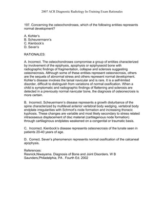 2007 ACR Diagnostic Radiology In-Training Exam Rationales
197. Concerning the osteochondroses, which of the following entities represents
normal development?
A. Kohler’s
B. Scheurermann’s
C. Kienbock’s
D. Sever’s
RATIONALES:
A. Incorrect. The osteochondroses compromise a group of entities characterized
by involvement of the epiphysis, apophysis or epiphyseoid bone with
radiographic findings of fragmentation, collapse and sclerosis suggesting
osteonecrosis. Although some of these entities represent osteonecrosis, others
are the sequela of abnormal stress and others represent normal development.
Kohler’s disease involves the tarsal navicular and is rare. It is a self-limited
disorder, difficult to distinguish from variations of normal ossification. When a
child is symptomatic and radiographic findings of flattening and sclerosis are
detected in a previously normal navicular bone, the diagnosis of osteonecrosis is
more certain.
B. Incorrect. Scheuermann’s disease represents a growth disturbance of the
spine characterized by multilevel anterior vertebral body wedging, vertebral body
endplate irregularities with Schmorl’s node formation and increasing thoracic
kyphosis. These changes are variable and most likely secondary to stress related
intraosseous displacement of disc material (cartilagenous node formation)
through cartilaginous endplates weakened on a congenital or traumatic basis.
C. Incorrect. Kienbock’s disease represents osteonecrosis of the lunate seen in
patients 20-40 years of age.
D. Correct. Sever’s phenomenon represents normal ossification of the calcaneal
apophysis.
References:
Resnick,Niwayama. Diagnosis of Bone and Joint Disorders. W B
Saunders,Philadelphia, PA . Fourth Ed. 2002
 