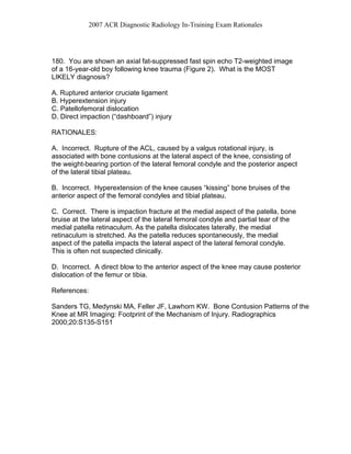 2007 ACR Diagnostic Radiology In-Training Exam Rationales
180. You are shown an axial fat-suppressed fast spin echo T2-weighted image
of a 16-year-old boy following knee trauma (Figure 2). What is the MOST
LIKELY diagnosis?
A. Ruptured anterior cruciate ligament
B. Hyperextension injury
C. Patellofemoral dislocation
D. Direct impaction (“dashboard”) injury
RATIONALES:
A. Incorrect. Rupture of the ACL, caused by a valgus rotational injury, is
associated with bone contusions at the lateral aspect of the knee, consisting of
the weight-bearing portion of the lateral femoral condyle and the posterior aspect
of the lateral tibial plateau.
B. Incorrect. Hyperextension of the knee causes “kissing” bone bruises of the
anterior aspect of the femoral condyles and tibial plateau.
C. Correct. There is impaction fracture at the medial aspect of the patella, bone
bruise at the lateral aspect of the lateral femoral condyle and partial tear of the
medial patella retinaculum. As the patella dislocates laterally, the medial
retinaculum is stretched. As the patella reduces spontaneously, the medial
aspect of the patella impacts the lateral aspect of the lateral femoral condyle.
This is often not suspected clinically.
D. Incorrect. A direct blow to the anterior aspect of the knee may cause posterior
dislocation of the femur or tibia.
References:
Sanders TG, Medynski MA, Feller JF, Lawhorn KW. Bone Contusion Patterns of the
Knee at MR Imaging: Footprint of the Mechanism of Injury. Radiographics
2000;20:S135-S151
 