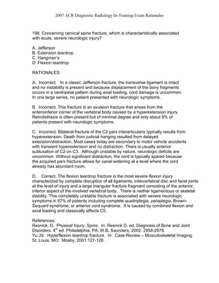 2007 ACR Diagnostic Radiology In-Training Exam Rationales
198. Concerning cervical spine fracture, which is characteristically associated
with acute, severe neurologic injury?
A. Jefferson
B. Extension teardrop
C. Hangman’s
D. Flexion teardrop
RATIONALES:
A. Incorrect. In a classic Jefferson fracture, the transverse ligament is intact
and no instability is present and because displacement of the bony fragments
occurs in a centripetal pattern during axial loading, cord damage is uncommon.
In one large series, no patient presented with neurologic symptoms.
B. Incorrect. This fracture is an avulsion fracture that arises from the
anteroinferior corner of the vertebral body caused by a hyperextension injury.
Retrolisthesis is often present but of minimal degree and only about 9% of
patients present with neurologic symptoms.
C. Incorrect. Bilateral fracture of the C2 pars interarticularis typically results from
hyperextension. Death from judicial hanging resulted from delayed
extension/distraction. Most cases today are secondary to motor vehicle accidents
with transient hyperextension and no distraction. There is usually anterior
subluxation of C2 on C3. Although unstable by nature, neurologic deficits are
uncommon. Without significant distraction, the cord is typically spared because
the acquired pars fracture allows for canal widening at a level where the cord
already has abundant room.
D. Correct. The flexion teardrop fracture is the most severe flexion injury
characterized by complete disruption of all ligaments, intervertebral disc and facet joints
at the level of injury and a large triangular fracture fragment consisting of the anterior,
inferior aspect of the involved vertebral body. There is neither ligamentous or skeletal
stability. This completely unstable fracture is associated with severe neurologic
symptoms in 87% of patients including complete quadriplegia, paraplegia, Brown-
Sequard syndrome, or anterior cord syndrome. It is caused by combined flexion and
axial loading and classically affects C5.
References:
Resnick, D. Physical Injury: Spine. In: Resnick D, ed. Diagnosis of Bone and Joint
Disorders. 4th
ed. Philadelphia, PA: W.B. Saunders, 2002: 2958-2978.
Yu JS. Hyperflexion teardrop fracture. In: Case Review – Musculoskeletal Imaging.
St. Louis, MO: Mosby, 2001:127-128.
 