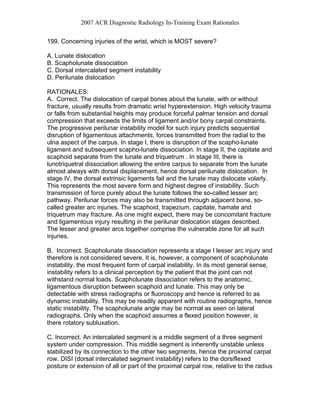 2007 ACR Diagnostic Radiology In-Training Exam Rationales
199. Concerning injuries of the wrist, which is MOST severe?
A. Lunate dislocation
B. Scapholunate dissociation
C. Dorsal intercalated segment instability
D. Perilunate dislocation
RATIONALES:
A. Correct. The dislocation of carpal bones about the lunate, with or without
fracture, usually results from dramatic wrist hyperextension. High velocity trauma
or falls from substantial heights may produce forceful palmar tension and dorsal
compression that exceeds the limits of ligament and/or bony carpal constraints.
The progressive perilunar instability model for such injury predicts sequential
disruption of ligamentous attachments, forces transmitted from the radial to the
ulna aspect of the carpus. In stage I, there is disruption of the scapho-lunate
ligament and subsequent scapho-lunate dissociation. In stage II, the capitate and
scaphoid separate from the lunate and triquetrum . In stage III, there is
lunotriquetral dissociation allowing the entire carpus to separate from the lunate
almost always with dorsal displacement, hence dorsal perilunate dislocation. In
stage IV, the dorsal extrinsic ligaments fail and the lunate may dislocate volarly.
This represents the most severe form and highest degree of instability. Such
transmission of force purely about the lunate follows the so-called lesser arc
pathway. Perilunar forces may also be transmitted through adjacent bone, so-
called greater arc injuries. The scaphoid, trapezium, capitate, hamate and
triquetrum may fracture. As one might expect, there may be concomitant fracture
and ligamentous injury resulting in the perilunar dislocation stages described.
The lesser and greater arcs together comprise the vulnerable zone for all such
injuries.
B. Incorrect. Scapholunate dissociation represents a stage I lesser arc injury and
therefore is not considered severe. It is, however, a component of scapholunate
instability, the most frequent form of carpal instability. In its most general sense,
instability refers to a clinical perception by the patient that the joint can not
withstand normal loads. Scapholunate dissociation refers to the anatomic,
ligamentous disruption between scaphoid and lunate. This may only be
detectable with stress radiographs or fluoroscopy and hence is referred to as
dynamic instability. This may be readily apparent with routine radiographs, hence
static instability. The scapholunate angle may be normal as seen on lateral
radiographs. Only when the scaphoid assumes a flexed position however, is
there rotatory subluxation.
C. Incorrect. An intercalated segment is a middle segment of a three segment
system under compression. This middle segment is inherently unstable unless
stabilized by its connection to the other two segments, hence the proximal carpal
row. DISI (dorsal intercalated segment instability) refers to the dorsiflexed
posture or extension of all or part of the proximal carpal row, relative to the radius
 