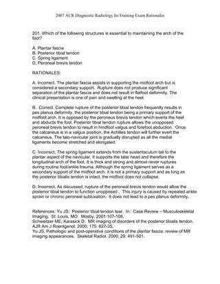 2007 ACR Diagnostic Radiology In-Training Exam Rationales
201. Which of the following structures is essential to maintaining the arch of the
foot?
A. Plantar fascia
B. Posterior tibial tendon
C. Spring ligament
D. Peroneal brevis tendon
RATIONALES:
A. Incorrect. The plantar fascia assists in supporting the midfoot arch but is
considered a secondary support. Rupture does not produce significant
separation of the plantar fascia and does not result in flatfoot deformity. The
clinical presentation is one of pain and swelling at the heel.
B. Correct. Complete rupture of the posterior tibial tendon frequently results in
pes planus deformity, the posterior tibial tendon being a primary support of the
midfoot arch. It is opposed by the peroneus brevis tendon which everts the heel
and abducts the foot. Posterior tibial tendon rupture allows the unopposed
peroneal brevis tendon to result in hindfoot valgus and forefoot abduction. Once
the calcaneus is in a valgus position, the Achilles tendon will further evert the
calcaneus. The talo-navicular joint is gradually disrupted as all the medial
ligaments become stretched and elongated.
C. Incorrect. The spring ligament extends from the sustentaculum tali to the
plantar aspect of the navicular. It supports the talar head and therefore the
longitudinal arch of the foot. It is thick and strong and almost never ruptures
during routine foot/ankle trauma. Although the spring ligament serves as a
secondary support of the midfoot arch, it is not a primary support and as long as
the posterior tibialis tendon is intact, the midfoot does not collapse.
D. Incorrect. As discussed, rupture of the peroneal brevis tendon would allow the
posterior tibial tendon to function unopposed . This injury is caused by repeated ankle
sprain or chronic peroneal subluxation. It does not lead to a pes planus deformity.
References: Yu JS. Posterior tibial tendon tear. In: Case Review – Musculoskeletal
Imaging. St. Louis, MO: Mosby, 2001:107-108.
Schweitzer ME, Karasick D. MR imaging of disorders of the posterior tibialis tendon.
AJR Am J Roentgenol. 2000; 175: 627-35.
Yu JS. Pathologic and post-operative conditions of the plantar fascia: review of MR
imaging appearances. Skeletal Radiol. 2000; 29: 491-501.
 