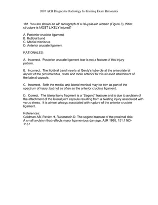 2007 ACR Diagnostic Radiology In-Training Exam Rationales
181. You are shown an AP radiograph of a 30-year-old woman (Figure 3). What
structure is MOST LIKELY injured?
A. Posterior cruciate ligament
B. Iliotibial band
C. Medial meniscus
D. Anterior cruciate ligament
RATIONALES:
A. Incorrect. Posterior cruciate ligament tear is not a feature of this injury
pattern.
B. Incorrect. The iliotibial band inserts at Gerdy’s tubercle at the anterolateral
aspect of the proximal tibia, distal and more anterior to this avulsed attachment of
the lateral capsule.
C. Incorrect. Both the medial and lateral menisci may be torn as part of the
spectrum of injury, but not as often as the anterior cruciate ligament.
D. Correct. The lateral bony fragment is a “Segond” fracture and is due to avulsion of
the attachment of the lateral joint capsule resulting from a twisting injury associated with
varus stress. It is almost always associated with rupture of the anterior cruciate
ligament.
References:
Goldman AB, Pavlov H, Rubenstein D. The segond fracture of the proximal tibia:
A small avulsion that reflects major ligamentous damage. AJR 1988; 151:1163-
1167
 