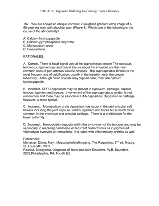 2007 ACR Diagnostic Radiology In-Training Exam Rationales
182. You are shown an oblique coronal T2-weighted gradient echo image of a
50-year-old man with shoulder pain (Figure 4). Which one of the following is the
cause of the abnormality?
A. Calcium hydroxyapatite
B. Calcium pyrophosphate dihydrate
C. Monosodium urate
D. Hemosiderin
RATIONALES:
A. Correct. There is focal signal void at the suprapinatus tendon The capsular,
tendinous, ligamentous and bursal tissues about the shoulder are the most
common sites of peri-articular calcific deposits. The supraspinatus tendon is the
most frequent site of calcification, usually at the insertion near the greater
tuberosity. Although other crystals may deposit here, most are calcium
hydroxyapatite.
B. Incorrect. CPPD deposition may be present in synovium, cartilage, capsule,
tendon, ligament and bursae. Involvement of the supraspinatous tendon is not
uncommon and there may be associated HAA deposition. Deposition in cartilage,
however, is more typical.
C. Incorrect. Monosodium urate deposition may occur in the peri-articular soft
tissues including the joint capsule, tendon, ligament and bursa but is much more
common in the synovium and articular cartilage. There is a predilection for the
lower extremity.
D. Incorrect. Hemosiderin deposits within the synovium not the tendons and may be
secondary to resolving hematoma or recurrent hemarthrosis as in pigmented
villonodular synovitis or hemophilia. It is noted with inflammatory arthritis as well.
References:
Manaster, Disler, May. Musculoskeletal Imaging. The Requisites. 2nd
ed. Mosby,
St. Louis MO, 2002.
Resnick, Niwayama. Diagnosis of Bone and Joint Disorders. W.B. Saunders.
2002,Philadelphia, PA. Fourth Ed.
 