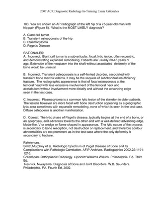 2007 ACR Diagnostic Radiology In-Training Exam Rationales
183. You are shown an AP radiograph of the left hip of a 75-year-old man with
hip pain (Figure 5). What is the MOST LIKELY diagnosis?
A. Giant cell tumor
B. Transient osteoporosis of the hip
C. Plasmacytoma
D. Paget’s Disease
RATIONALES:
A. Incorrect. Giant cell tumor is a sub-articular, focal, lytic lesion, often eccentric,
and demonstrating expansile remodeling. Patients are usually 20-45 years of
age. Extension of the neoplasm into the shaft without associated deformity of the
bone would be unusual.
B. Incorrect. Transient osteoporosis is a self-limited disorder, associated with
transient bone marrow edema. It may be the sequela of subchondral insufficiency
fracture. The radiographic appearance is that of focal osteoporosis at the
femoral head with less extensive involvement of the femoral neck and
acetabulum without involvement more distally and without the advancing edge
seen in the test case.
C. Incorrect. Plasmacytoma is a common lytic lesion of the skeleton in older patients.
The lesions however are more focal with bone destruction appearing as a geographic
lytic area sometimes with expansile remodeling, none of which is seen in the test case.
Diffuse osteopenia is another manifestation.
D. Correct. The lytic phase of Paget’s disease, typically begins at the end of a bone, or
an apophysis, and advances towards the other end with a well-defined advancing edge,
blade-like, V or wedge or flame shaped in appearance. The lytic nature of the process
is secondary to bone resorption, not destruction or replacement, and therefore contour
abnormalities are not prominent as in the test case where the only deformity is
secondary to fracture.
References:
Smith,Murphey et al. Radiologic Spectrum of Paget Disease of Bone and Its
Complications with Pathologic Correlation. AFIP Archives. Radiogaphics 2002.22:1191-
1216.
Greenspan. Orthopaedic Radiology. Lipincott Williams Wilkins. Philadelphia, PA. Third
Ed.
Resnick, Niwayama. Diagnosis of Bone and Joint Diaorders. W.B. Saunders.
Philadelphia, PA. Fourth Ed, 2002.
 