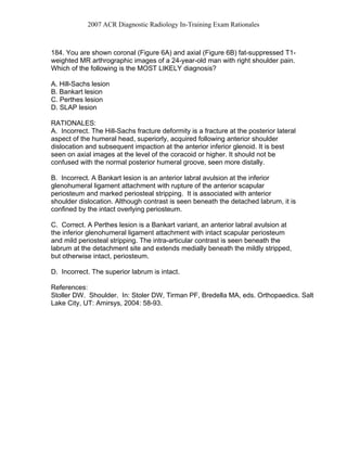 2007 ACR Diagnostic Radiology In-Training Exam Rationales
184. You are shown coronal (Figure 6A) and axial (Figure 6B) fat-suppressed T1-
weighted MR arthrographic images of a 24-year-old man with right shoulder pain.
Which of the following is the MOST LIKELY diagnosis?
A. Hill-Sachs lesion
B. Bankart lesion
C. Perthes lesion
D. SLAP lesion
RATIONALES:
A. Incorrect. The Hill-Sachs fracture deformity is a fracture at the posterior lateral
aspect of the humeral head, superiorly, acquired following anterior shoulder
dislocation and subsequent impaction at the anterior inferior glenoid. It is best
seen on axial images at the level of the coracoid or higher. It should not be
confused with the normal posterior humeral groove, seen more distally.
B. Incorrect. A Bankart lesion is an anterior labral avulsion at the inferior
glenohumeral ligament attachment with rupture of the anterior scapular
periosteum and marked periosteal stripping. It is associated with anterior
shoulder dislocation. Although contrast is seen beneath the detached labrum, it is
confined by the intact overlying periosteum.
C. Correct. A Perthes lesion is a Bankart variant, an anterior labral avulsion at
the inferior glenohumeral ligament attachment with intact scapular periosteum
and mild periosteal stripping. The intra-articular contrast is seen beneath the
labrum at the detachment site and extends medially beneath the mildly stripped,
but otherwise intact, periosteum.
D. Incorrect. The superior labrum is intact.
References:
Stoller DW. Shoulder. In: Stoler DW, Tirman PF, Bredella MA, eds. Orthopaedics. Salt
Lake City, UT: Amirsys, 2004: 58-93.
 