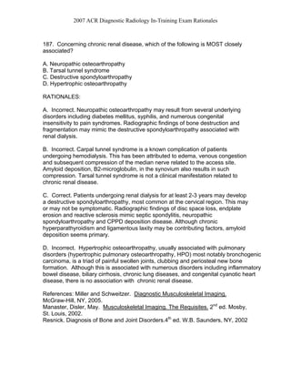 2007 ACR Diagnostic Radiology In-Training Exam Rationales
187. Concerning chronic renal disease, which of the following is MOST closely
associated?
A. Neuropathic osteoarthropathy
B. Tarsal tunnel syndrome
C. Destructive spondyloarthropathy
D. Hypertrophic osteoarthropathy
RATIONALES:
A. Incorrect. Neuropathic osteoarthropathy may result from several underlying
disorders including diabetes mellitus, syphilis, and numerous congenital
insensitivity to pain syndromes. Radiographic findings of bone destruction and
fragmentation may mimic the destructive spondyloarthropathy associated with
renal dialysis.
B. Incorrect. Carpal tunnel syndrome is a known complication of patients
undergoing hemodialysis. This has been attributed to edema, venous congestion
and subsequent compression of the median nerve related to the access site.
Amyloid deposition, B2-microglobulin, in the synovium also results in such
compression. Tarsal tunnel syndrome is not a clinical manifestation related to
chronic renal disease.
C. Correct. Patients undergoing renal dialysis for at least 2-3 years may develop
a destructive spondyloarthropathy, most common at the cervical region. This may
or may not be symptomatic. Radiographic findings of disc space loss, endplate
erosion and reactive sclerosis mimic septic spondylitis, neuropathic
spondyloarthropathy and CPPD deposition disease. Although chronic
hyperparathyroidism and ligamentous laxity may be contributing factors, amyloid
deposition seems primary.
D. Incorrect. Hypertrophic osteoarthropathy, usually associated with pulmonary
disorders (hypertrophic pulmonary osteoarthropathy, HPO) most notably bronchogenic
carcinoma, is a triad of painful swollen joints, clubbing and periosteal new bone
formation. Although this is associated with numerous disorders including inflammatory
bowel disease, biliary cirrhosis, chronic lung diseases, and congenital cyanotic heart
disease, there is no association with chronic renal disease.
References: Miller and Schweitzer. Diagnostic Musculoskeletal Imaging.
McGraw-Hill, NY, 2005.
Manaster, Disler, May. Musculoskeletal Imaging. The Requisites. 2nd
ed. Mosby,
St. Louis, 2002.
Resnick. Diagnosis of Bone and Joint Disorders.4th
ed. W.B. Saunders, NY, 2002
 