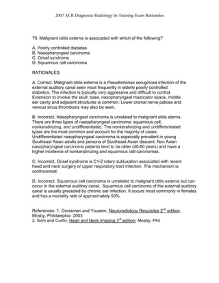 2007 ACR Diagnostic Radiology In-Training Exam Rationales
79. Malignant otitis externa is associated with which of the following?
A. Poorly controlled diabetes
B. Nasopharyngeal carcinoma
C. Grisel syndrome
D. Squamous cell carcinoma
RATIONALES:
A. Correct. Malignant otitis externa is a Pseudomonas aeruginosa infection of the
external auditory canal seen most frequently in elderly poorly controlled
diabetics. The infection is typically very aggressive and difficult to control.
Extension to involve the skull base, nasopharyngeal masticator space, middle
ear cavity and adjacent structures is common. Lower cranial nerve palsies and
venous sinus thrombosis may also be seen.
B. Incorrect. Nasopharyngeal carcinoma is unrelated to malignant otitis eterna.
There are three types of nasopharyngeal carcinoma: squamous cell,
nonkeratinizing, and undifferentiated. The nonkeratinizing and undifferentiated
types are the most common and account for the majority of cases.
Undifferentiated nasopharyngeal carcinoma is especially prevalent in young
Southeast Asian adults and persons of Southeast Asian descent. Non Asian
nasopharyngeal carcinoma patients tend to be older (40-60 years) and have a
higher incidence of nonkeratinizing and squamous cell carcinomas.
C. Incorrect. Grisel syndrome is C1-2 rotary subluxation associated with recent
head and neck surgery or upper respiratory tract infection. The mechanism is
controversial.
D. Incorrect. Squamous cell carcinoma is unrelated to malignant otitis externa but can
occur in the external auditory canal. Squamous cell carcinoma of the external auditory
canal is usually preceded by chronic ear infection. It occurs most commonly in females
and has a mortality rate of approximately 50%.
References: 1. Grossman and Yousem, Neuroradiology Requisites 2nd
edition,
Mosby, Phildaelphia 2003
2. Som and Curtin, Head and Neck Imaging 3rd
edition, Mosby, Phil
 