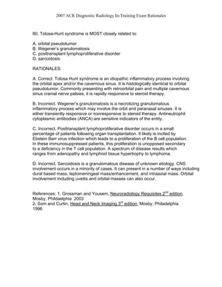 2007 ACR Diagnostic Radiology In-Training Exam Rationales
80. Tolosa-Hunt syndrome is MOST closely related to:
A. orbital pseudotumor
B. Wegener’s granulomatosis
C. posttransplant lymphoproliferative disorder
D. sarcoidosis
RATIONALES:
A. Correct. Tolosa Hunt syndrome is an idiopathic inflammatory process involving
the orbital apex and/or the cavernous sinus. It is histologically identical to orbital
pseudotumor. Commonly presenting with retroorbital pain and multiple cavernous
sinus cranial nerve palsies, it is rapidly responsive to steroid therapy.
B. Incorrect. Wegener’s granulomatosis is a necrotizing granulomatous
inflammatory process which may involve the orbit and paranasal sinuses. It is
either transiently responsive or nonresponsive to steroid therapy. Antineutrophil
cytoplasmic antibodies (ANCA) are sensitive indicators of the entity.
C. Incorrect. Posttransplant lymphoproliferative disorder occurs in a small
percentage of patients following organ transplantation. It likely is incited by
Ebstein Barr virus infection which leads to a proliferation of the B cell population.
In these immunosuppressed patients, this proliferation is unopposed secondary
to a deficiency in the T cell population. A spectrum of disease results which
ranges from adenopathy and lymphoid tissue hypertrophy to lymphoma.
D. Incorrect. Sarcoidosis is a granulomatous disease of unknown etiology. CNS
involvement occurs in a minority of cases. It can present in a number of ways including
dural based mass, leptomeningeal mass/enhancement, and intraaxial mass. Orbital
involvement including uveitis and orbital masses can also occur.
References: 1. Grossman and Yousem, Neuroradiology Requisites 2nd
edition,
Mosby, Phildaelphia 2003
2. Som and Curtin, Head and Neck Imaging 3rd
edition, Mosby, Philadelphia
1996
 