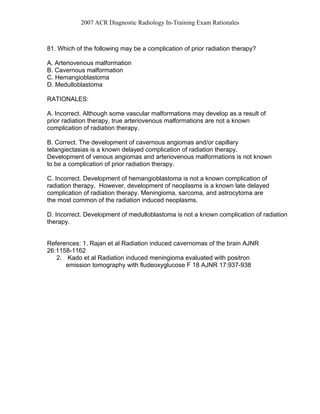 2007 ACR Diagnostic Radiology In-Training Exam Rationales
81. Which of the following may be a complication of prior radiation therapy?
A. Arteriovenous malformation
B. Cavernous malformation
C. Hemangioblastoma
D. Medulloblastoma
RATIONALES:
A. Incorrect. Although some vascular malformations may develop as a result of
prior radiation therapy, true arteriovenous malformations are not a known
complication of radiation therapy.
B. Correct. The development of cavernous angiomas and/or capillary
telangiectasias is a known delayed complication of radiation therapy.
Development of venous angiomas and arteriovenous malformations is not known
to be a complication of prior radiation therapy.
C. Incorrect. Development of hemangioblastoma is not a known complication of
radiation therapy. However, development of neoplasms is a known late delayed
complication of radiation therapy. Meningioma, sarcoma, and astrocytoma are
the most common of the radiation induced neoplasms.
D. Incorrect. Development of medulloblastoma is not a known complication of radiation
therapy.
References: 1. Rajan et al Radiation induced cavernomas of the brain AJNR
26:1158-1162
2. Kado et al Radiation induced meningioma evaluated with positron
emission tomography with fludeoxyglucose F 18 AJNR 17:937-938
 
