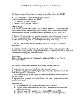2007 ACR Diagnostic Radiology In-Training Exam Rationales
82. Concerning persistent trigeminal artery, which of the following is TRUE?
A. Less common than a persistent hypoglossal artery
B. Associated with intracranial aneurysms
C. Occurs in 5% of the population
D. Passes through foramen rotundum
RATIONALES:
A. Incorrect. Persistent trigeminal artery is the most common persistent carotid-
basilar anastomosis. Persistent hypoglossal artery is the second most common
persistent carotid-basilar anastomosis with a prevalence of 0.027% to 0.26%.
B. Correct. Persistent trigeminal artery is associated with an increased incidence
of other vascular anomalies including aneurysms. Intracranial aneurysms are
found in approximately 14% of cases of persistent trigeminal artery.
C. Incorrect. Persistent trigeminal artery occurs in 0.02% to 0.6% of cerebral
angiograms.
D. Incorrect. Persistent trigeminal artery arises from the cavernous segment of the
internal carotid artery and courses posteriorly following either a parasellar or intrasellar
course anastomosing with the basilar artery.
References:
Osborn, Diagnostic Cerebral Angiography, Lippincott Williams and Wilkins,
Philadelphia 1999
83. Regarding sinonasal mucoceles, which of the following is TRUE?
A. Mucoceles are most commonly found in the sphenoid sinus
B. Mucoceles may have an enhancing rim rather than interior enhancement, the
latter more typical of a neoplasm.
C. Mucoceles may vary in MRI signal, but commonly have decreased signal on
T1WI and T2WI.
D. Mucoceles are the result of chronic infection; therefore the size of the sinus is
smaller than normal.
RATIONALES:
A. Incorrect:Frontal and Ethmoid Sinuses are more common
B. Correct: Mucoceles have an enhancing rim whereas tumors have more
solid enhancement.
C. Incorrect: Mucoceles typically have increased T1 signal on MR
D. Incorrect: Mucoceles are associated with an expanded enlarged sinus
 