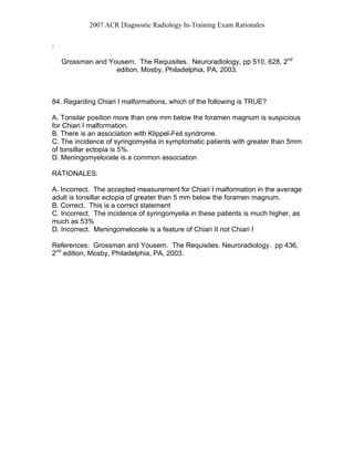 2007 ACR Diagnostic Radiology In-Training Exam Rationales
:
Grossman and Yousem. The Requisites. Neuroradiology, pp 510, 628, 2nd
edition, Mosby, Philadelphia, PA, 2003.
84. Regarding Chiari I malformations, which of the following is TRUE?
A. Tonsilar position more than one mm below the foramen magnum is suspicious
for Chiari I malformation.
B. There is an association with Klippel-Feil syndrome.
C. The incidence of syringomyelia in symptomatic patients with greater than 5mm
of tonsillar ectopia is 5%.
D. Meningomyelocele is a common association
RATIONALES:
A. Incorrect. The accepted measurement for Chiari I malformation in the average
adult is tonsillar ectopia of greater than 5 mm below the foramen magnum.
B. Correct. This is a correct statement
C. Incorrect. The incidence of syringomyelia in these patients is much higher, as
much as 53%
D. Incorrect. Meningomelocele is a feature of Chiari II not Chiari I
References: Grossman and Yousem. The Requisites. Neuroradiology. pp 436,
2nd
edition, Mosby, Philadelphia, PA, 2003.
 
