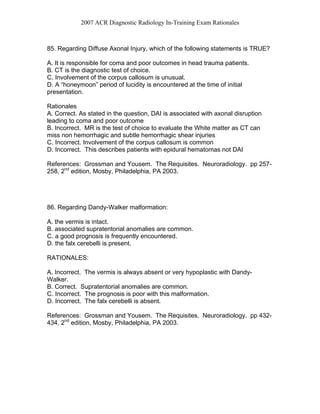 2007 ACR Diagnostic Radiology In-Training Exam Rationales
85. Regarding Diffuse Axonal Injury, which of the following statements is TRUE?
A. It is responsible for coma and poor outcomes in head trauma patients.
B. CT is the diagnostic test of choice.
C. Involvement of the corpus callosum is unusual.
D. A “honeymoon” period of lucidity is encountered at the time of initial
presentation.
Rationales
A. Correct. As stated in the question, DAI is associated with axonal disruption
leading to coma and poor outcome
B. Incorrect. MR is the test of choice to evaluate the White matter as CT can
miss non hemorrhagic and subtle hemorrhagic shear injuries
C. Incorrect. Involvement of the corpus callosum is common
D. Incorrect. This describes patients with epidural hematomas not DAI
References: Grossman and Yousem. The Requisites. Neuroradiology. pp 257-
258, 2nd
edition, Mosby, Philadelphia, PA 2003.
86. Regarding Dandy-Walker malformation:
A. the vermis is intact.
B. associated supratentorial anomalies are common.
C. a good prognosis is frequently encountered.
D. the falx cerebelli is present.
RATIONALES:
A. Incorrect. The vermis is always absent or very hypoplastic with Dandy-
Walker.
B. Correct. Supratentorial anomalies are common.
C. Incorrect. The prognosis is poor with this malformation.
D. Incorrect. The falx cerebelli is absent.
References: Grossman and Yousem. The Requisites. Neuroradiology. pp 432-
434, 2nd
edition, Mosby, Philadelphia, PA 2003.
 