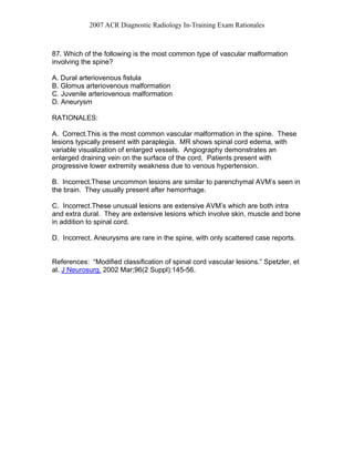 2007 ACR Diagnostic Radiology In-Training Exam Rationales
87. Which of the following is the most common type of vascular malformation
involving the spine?
A. Dural arteriovenous fistula
B. Glomus arteriovenous malformation
C. Juvenile arteriovenous malformation
D. Aneurysm
RATIONALES:
A. Correct.This is the most common vascular malformation in the spine. These
lesions typically present with paraplegia. MR shows spinal cord edema, with
variable visualization of enlarged vessels. Angiography demonstrates an
enlarged draining vein on the surface of the cord. Patients present with
progressive lower extremity weakness due to venous hypertension.
B. Incorrect.These uncommon lesions are similar to parenchymal AVM’s seen in
the brain. They usually present after hemorrhage.
C. Incorrect.These unusual lesions are extensive AVM’s which are both intra
and extra dural. They are extensive lesions which involve skin, muscle and bone
in addition to spinal cord.
D. Incorrect. Aneurysms are rare in the spine, with only scattered case reports.
References: “Modified classification of spinal cord vascular lesions.” Spetzler, et
al. J Neurosurg. 2002 Mar;96(2 Suppl):145-56.
 