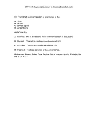 2007 ACR Diagnostic Radiology In-Training Exam Rationales
89. The MOST common location of chordomas is the:
A. clivus
B. sacrum
C. cervical Spine
D. lumbar Spine
RATIONALES:
A. Incorrect: This is the second most common location at about 35%
B. Correct: This is the most common location at 50%
C. Incorrect: Third most common location at 15%
D. Incorrect: The least common of those mentioned.
References: Bowen, Brian: Case Review, Spine Imaging; Mosby, Philadelphia,
Pa. 2001 p.172
 