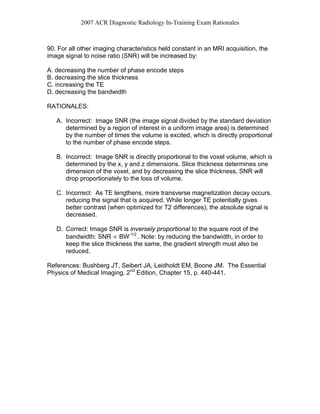 2007 ACR Diagnostic Radiology In-Training Exam Rationales
90. For all other imaging characteristics held constant in an MRI acquisition, the
image signal to noise ratio (SNR) will be increased by:
A. decreasing the number of phase encode steps
B. decreasing the slice thickness
C. increasing the TE
D. decreasing the bandwidth
RATIONALES:
A. Incorrect: Image SNR (the image signal divided by the standard deviation
determined by a region of interest in a uniform image area) is determined
by the number of times the volume is excited, which is directly proportional
to the number of phase encode steps.
B. Incorrect: Image SNR is directly proportional to the voxel volume, which is
determined by the x, y and z dimensions. Slice thickness determines one
dimension of the voxel, and by decreasing the slice thickness, SNR will
drop proportionately to the loss of volume.
C. Incorrect: As TE lengthens, more transverse magnetization decay occurs,
reducing the signal that is acquired. While longer TE potentially gives
better contrast (when optimized for T2 differences), the absolute signal is
decreased.
D. Correct: Image SNR is inversely proportional to the square root of the
bandwidth: SNR ∝ BW-1/2
. Note: by reducing the bandwidth, in order to
keep the slice thickness the same, the gradient strength must also be
reduced.
References: Bushberg JT, Seibert JA, Leidholdt EM, Boone JM. The Essential
Physics of Medical Imaging, 2nd
Edition, Chapter 15, p. 440-441.
 