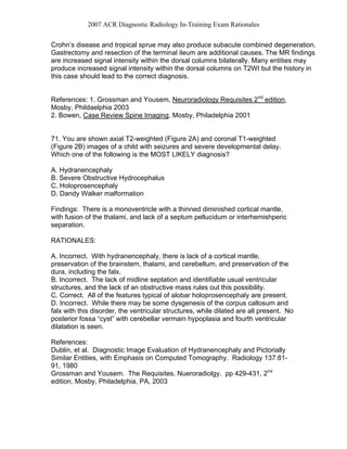 2007 ACR Diagnostic Radiology In-Training Exam Rationales
Crohn’s disease and tropical sprue may also produce subacute combined degeneration.
Gastrectomy and resection of the terminal ileum are additional causes. The MR findings
are increased signal intensity within the dorsal columns bilaterally. Many entities may
produce increased signal intensity within the dorsal columns on T2WI but the history in
this case should lead to the correct diagnosis.
References: 1. Grossman and Yousem, Neuroradiology Requisites 2nd
edition,
Mosby, Phildaelphia 2003
2. Bowen, Case Review Spine Imaging, Mosby, Philadelphia 2001
71. You are shown axial T2-weighted (Figure 2A) and coronal T1-weighted
(Figure 2B) images of a child with seizures and severe developmental delay.
Which one of the following is the MOST LIKELY diagnosis?
A. Hydranencephaly
B. Severe Obstructive Hydrocephalus
C. Holoprosencephaly
D. Dandy Walker malformation
Findings: There is a monoventricle with a thinned diminished cortical mantle,
with fusion of the thalami, and lack of a septum pellucidum or interhemishperic
separation.
RATIONALES:
A. Incorrect. With hydranencephaly, there is lack of a cortical mantle,
preservation of the brainstem, thalami, and cerebellum, and preservation of the
dura, including the falx.
B. Incorrect. The lack of midline septation and identifiable usual ventricular
structures, and the lack of an obstructive mass rules out this possibility.
C. Correct. All of the features typical of alobar holoprosencephaly are present.
D. Incorrect. While there may be some dysgenesis of the corpus callosum and
falx with this disorder, the ventricular structures, while dilated are all present. No
posterior fossa “cyst” with cerebellar vermain hypoplasia and fourth ventricular
dilatation is seen.
References:
Dublin, et al. Diagnostic Image Evaluation of Hydranencephaly and Pictorially
Similar Entities, with Emphasis on Computed Tomography. Radiology 137:81-
91, 1980
Grossman and Yousem. The Requisites. Nueroradiolgy. pp 429-431, 2nd
edition, Mosby, Philadelphia, PA, 2003
 