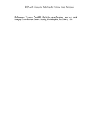 2007 ACR Diagnostic Radiology In-Training Exam Rationales
References: Yousem, David M., Da Motta, Ana Carolina: Head and Neck
Imaging Case Review Series, Mosby, Philadelphia, PA 2006 p. 109
 