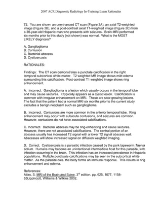 2007 ACR Diagnostic Radiology In-Training Exam Rationales
72. You are shown an unenhanced CT scan (Figure 3A), an axial T2-weighted
image (Figure 3B), and a post-contrast axial T1-weighted image (Figure 3C) from
a 30-year-old Hispanic man who presents with seizures. Brain MRI performed
six months prior to this study (not shown) was normal. What is the MOST
LIKELY diagnosis?
A. Ganglioglioma
B. Contusion
C. Bacterial abscess
D. Cysticercosis
RATIONALES:
Findings: The CT scan demonstrates a punctate calcification in the right
temporal subcortical white matter. T2 weighted MR image shows mild edema
surrounding this calcification. Post-contrast T1 weighted image shows ring
enhancement.
A. Incorrect. Ganglioglioma is a lesion which usually occurs in the temporal lobe
and may cause seizures. It typically appears as a cystic lesion. Calcification is
common with irregular enhancement on MRI. These are slow growing lesions.
The fact that the patient had a normal MRI six months prior to the current study
excludes a benign neoplasm such as ganglioglioma.
B. Incorrect. Contusions are more common in the anterior temporal lobe. Ring
enhancement may occur with subacute contusions, and seizures are common.
However, contusions do not have associated calcifications.
C. Incorrect. Bacterial abscess may be ring-enhancing and cause seizures.
However, there are not associated calcifications. The central portion of an
abscess usually has increased T2 signal with a lower T2 signal abscess wall.
Abscesses will show increased signal on diffusion weighted imaging.
D. Correct. Cysticercosis is a parasitic infection caused by the pork tapeworm Taenia
solium. Humans may become an unintentional intermediate host for this parasite, with
infection occurring in the brain. This infection has an increased prevalence in Hispanic
populations. Multiple punctuate calcifications may be seen in the subcortical white
matter. As the parasite dies, the body forms an immune response. This results in ring
enhancement and edema.
References:
Atlas, S. MRI of the Brain and Spine, 3rd
edition. pp. 625, 1077, 1158-
65Lippincott, Williams & Wilkins 2002.
 